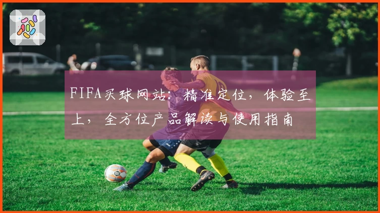 FIFA买球网站：精准定位，体验至上，全方位产品解读与使用指南