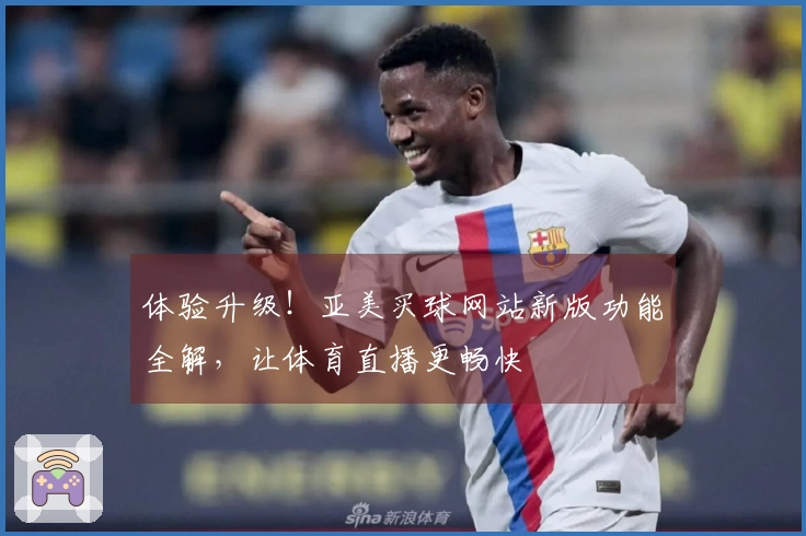 体验升级！亚美买球网站新版功能全解，让体育直播更畅快