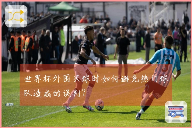 世界杯外围买球时如何避免热门球队造成的误判?