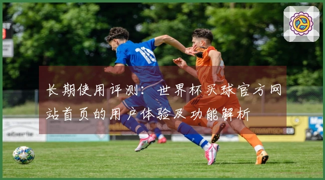 长期使用评测:世界杯买球官方网站首页的用户体验及功能解析