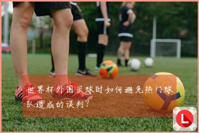 世界杯外围买球时如何避免热门球队造成的误判？
